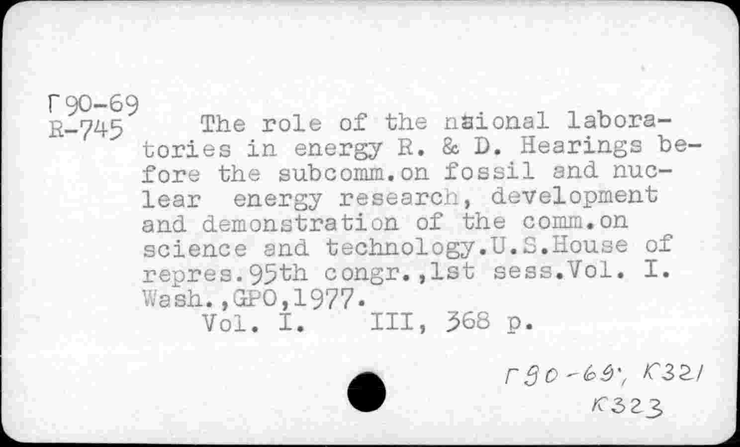 ﻿r90-69 R-745
The role of the nsional laboratories in energy R. & D. Hearings before the subcomm.on fossil and. nuc-
lear energy research, development and demonstration of the comm.on science and technology.U.S.House of reores.95th congr.,lst sess.Vol. I. Wash.,GPO,1977.
Vol. I. Ill, 368 n.
r3o^^ >C32/
